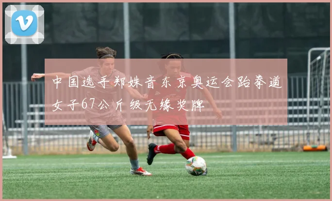 中国选手郑姝音东京奥运会跆拳道女子67公斤级无缘奖牌