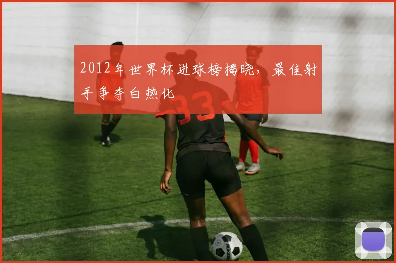 2012年世界杯进球榜揭晓,最佳射手争夺白热化