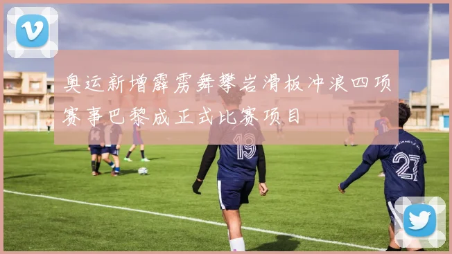 奥运新增霹雳舞攀岩滑板冲浪四项赛事巴黎成正式比赛项目