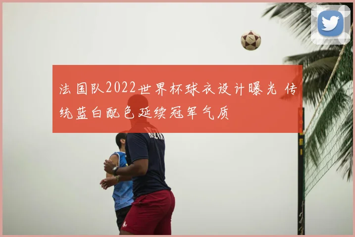 法国队2022世界杯球衣设计曝光 传统蓝白配色延续冠军气质