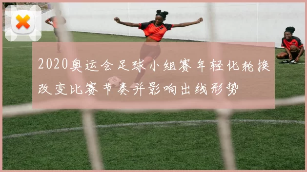 2020奥运会足球小组赛年轻化轮换改变比赛节奏并影响出线形势