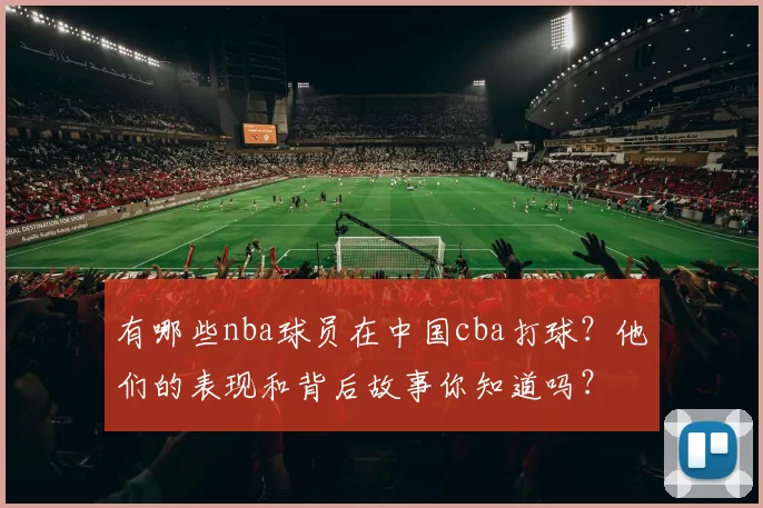 有哪些nba球员在中国cba打球？他们的表现和背后故事你知道吗？