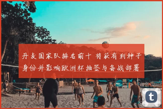 丹麦国家队排名前十 将获有利种子身份并影响欧洲杯抽签与备战部署