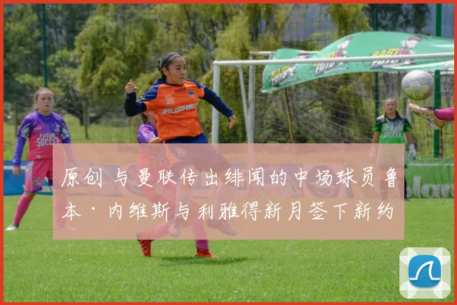 原创 与曼联传出绯闻的中场球员鲁本·内维斯与利雅得新月签下新约;利物浦因伤情危机征召青训后卫阿马拉·纳洛进入欧冠阵容