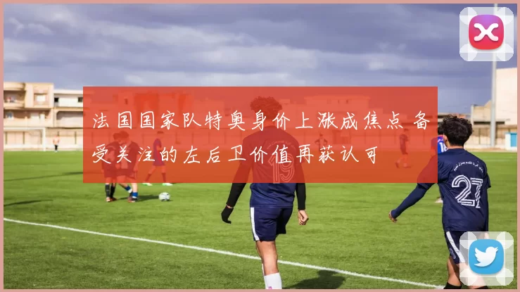 法国国家队特奥身价上涨成焦点 备受关注的左后卫价值再获认可
