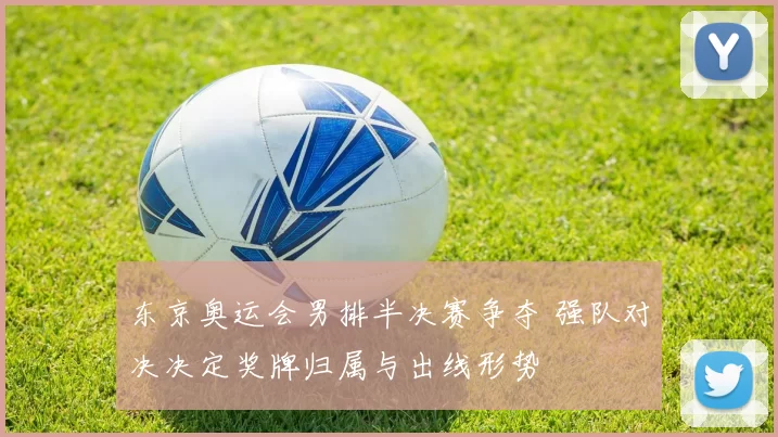 东京奥运会男排半决赛争夺 强队对决决定奖牌归属与出线形势