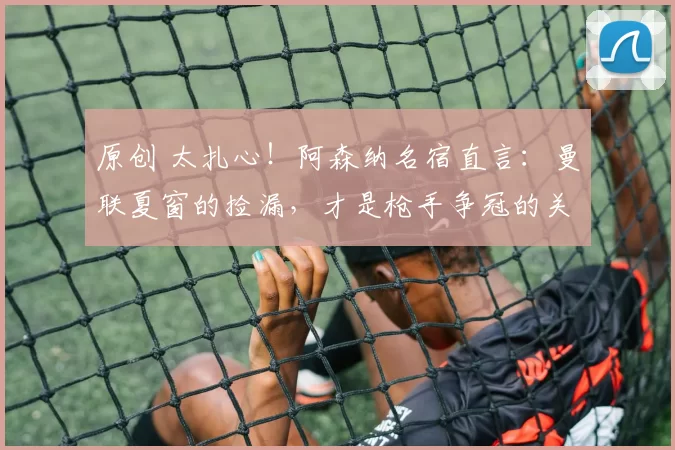 原创 太扎心！阿森纳名宿直言：曼联夏窗的捡漏，才是枪手争冠的关键