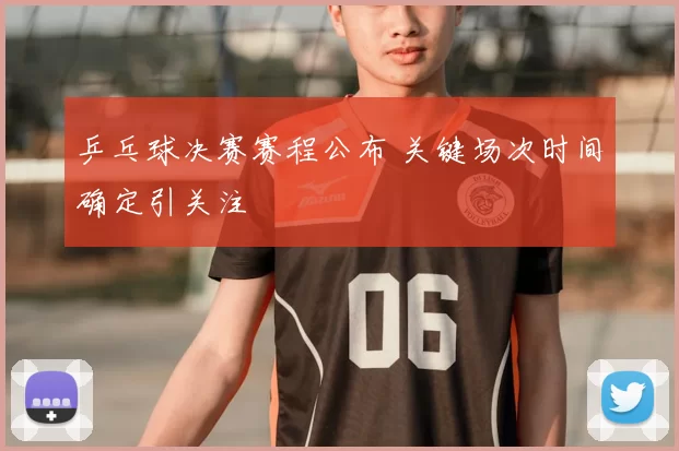 乒乓球决赛赛程公布 关键场次时间确定引关注