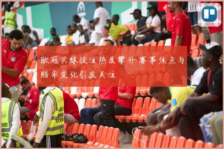 欧冠买球投注热度攀升 赛事焦点与赔率变化引发关注