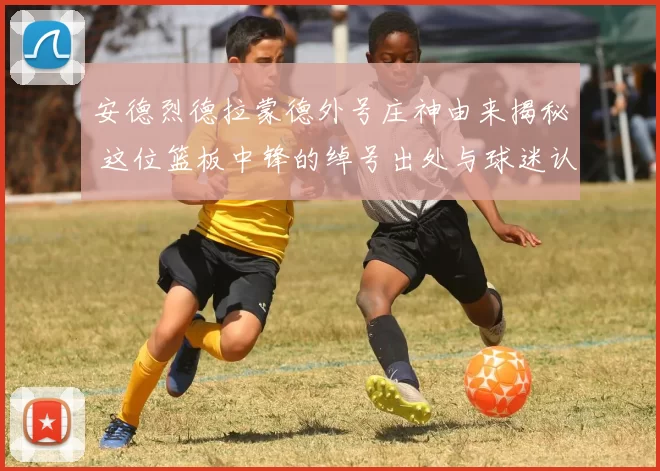 安德烈德拉蒙德外号庄神由来揭秘 这位篮板中锋的绰号出处与球迷认知