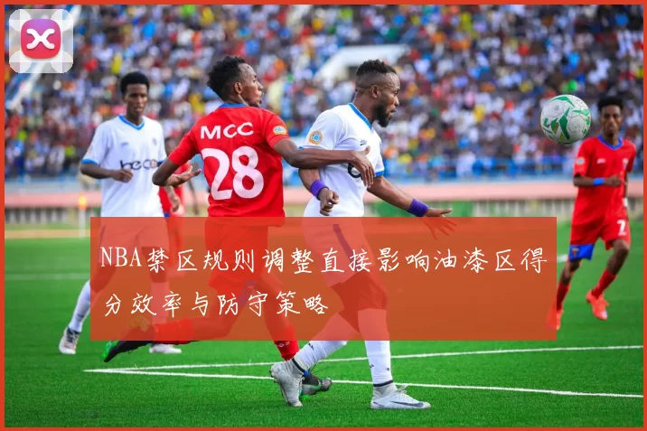 NBA禁区规则调整直接影响油漆区得分效率与防守策略