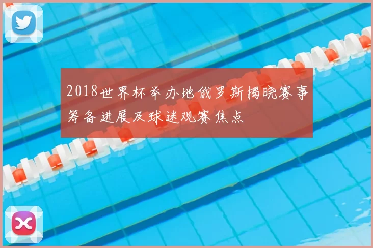 2018世界杯举办地俄罗斯揭晓赛事筹备进展及球迷观赛焦点
