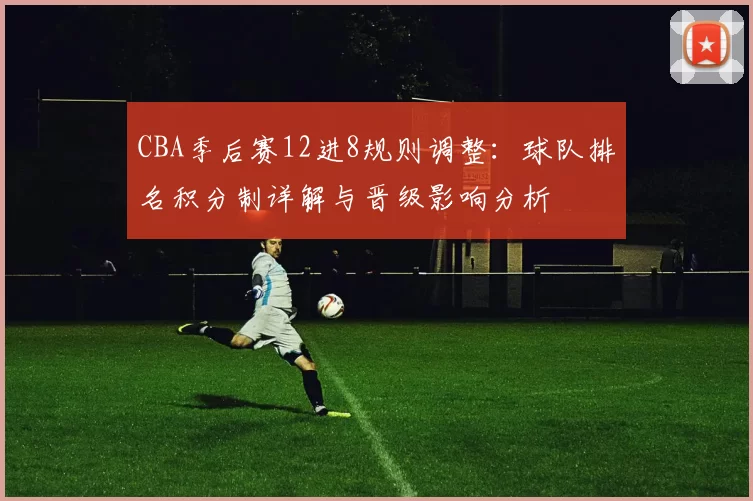 CBA季后赛12进8规则调整：球队排名积分制详解与晋级影响分析