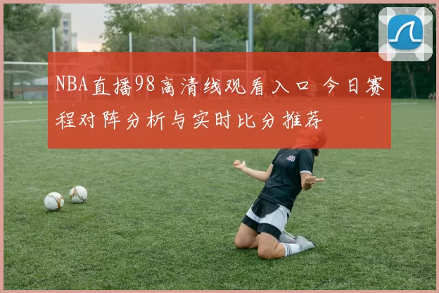 NBA直播98高清线观看入口 今日赛程对阵分析与实时比分推荐