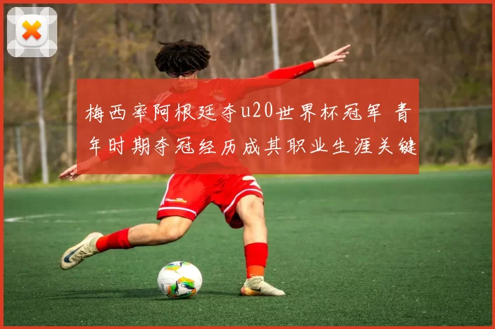 梅西率阿根廷夺u20世界杯冠军 青年时期夺冠经历成其职业生涯关键起点