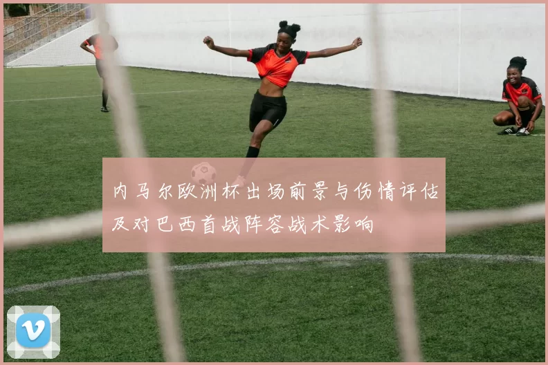 内马尔欧洲杯出场前景与伤情评估及对巴西首战阵容战术影响