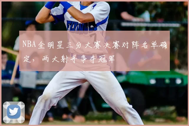 NBA全明星三分大赛决赛对阵名单确定，两大射手争夺冠军