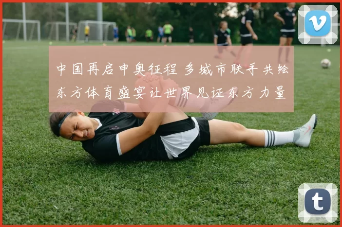 中国再启申奥征程 多城市联手共绘东方体育盛宴让世界见证东方力量