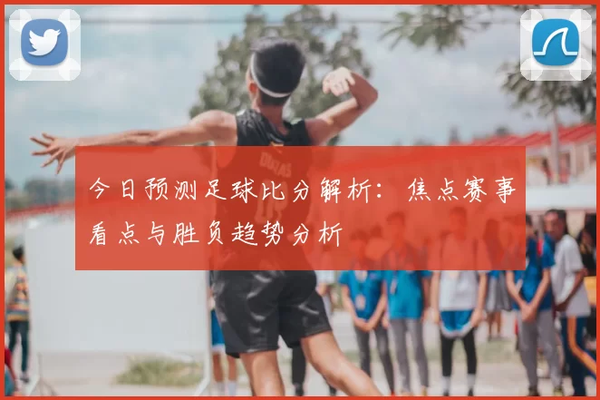 今日预测足球比分解析：焦点赛事看点与胜负趋势分析