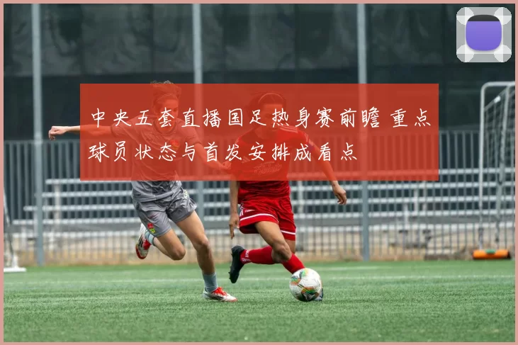 中央五套直播国足热身赛前瞻 重点球员状态与首发安排成看点