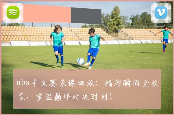 nba半决赛录像回放：精彩瞬间全收录，重温巅峰对决时刻！