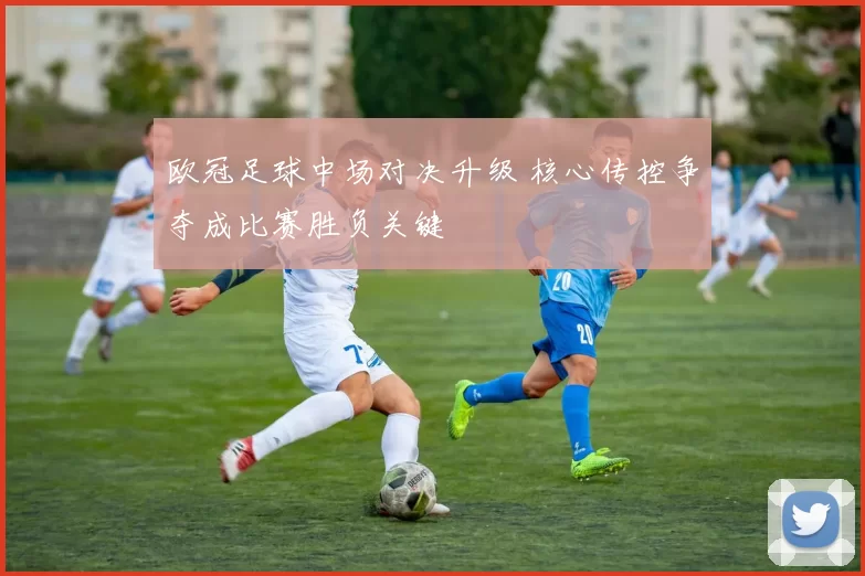 欧冠足球中场对决升级 核心传控争夺成比赛胜负关键