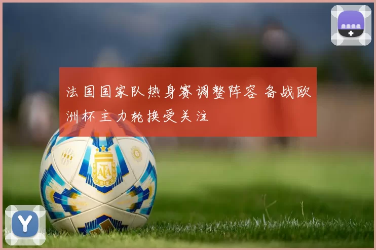法国国家队热身赛调整阵容 备战欧洲杯主力轮换受关注