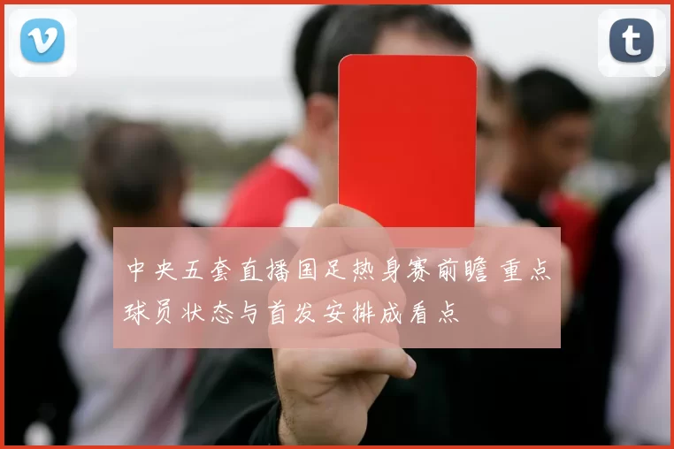 中央五套直播国足热身赛前瞻 重点球员状态与首发安排成看点