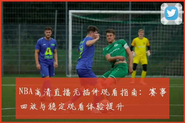 NBA高清直播无插件观看指南：赛事回放与稳定观看体验提升