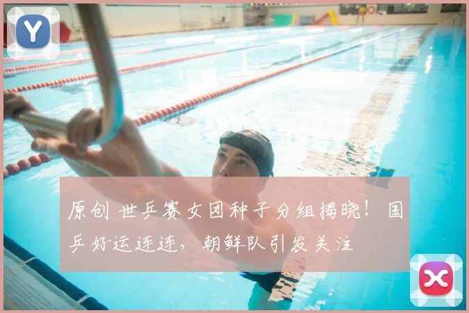 原创 世乒赛女团种子分组揭晓！国乒好运连连，朝鲜队引发关注