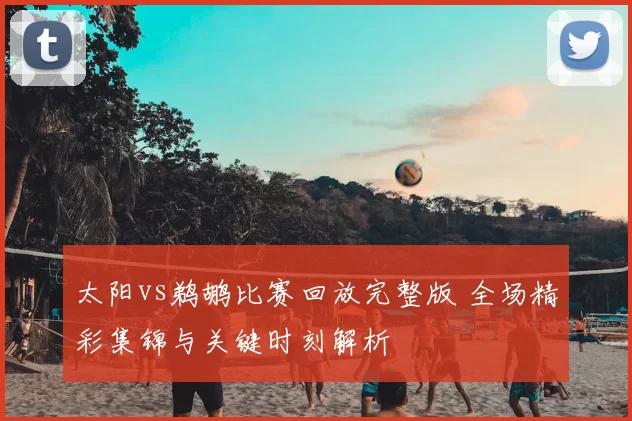 太阳vs鹈鹕比赛回放完整版 全场精彩集锦与关键时刻解析