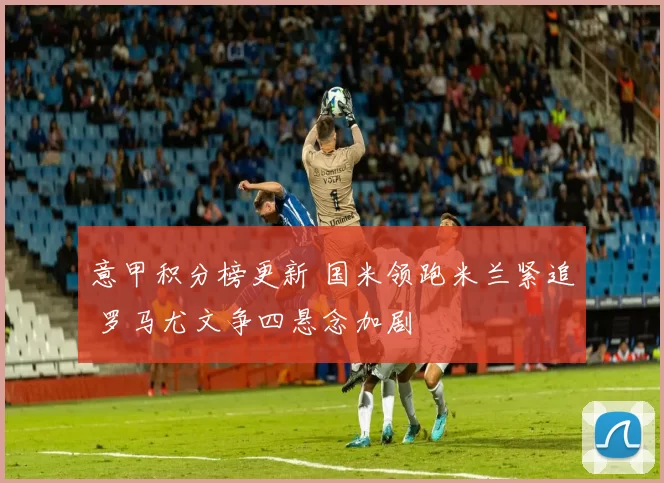 意甲积分榜更新 国米领跑米兰紧追 罗马尤文争四悬念加剧