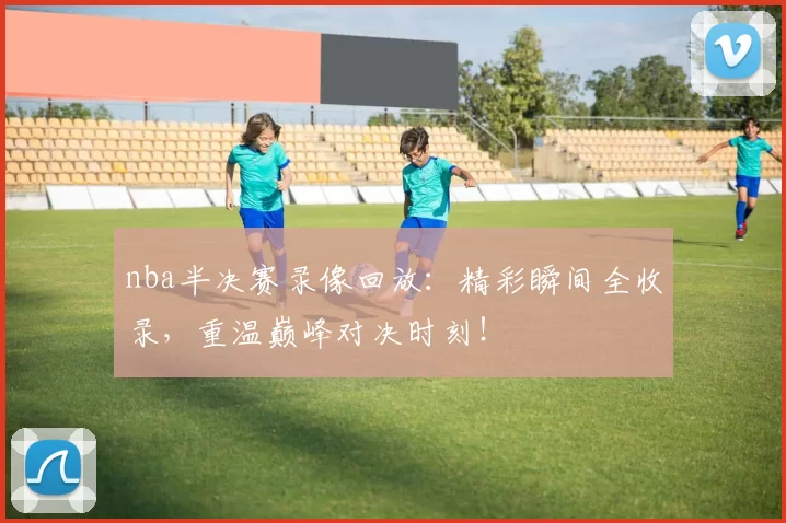 nba半决赛录像回放：精彩瞬间全收录，重温巅峰对决时刻！
