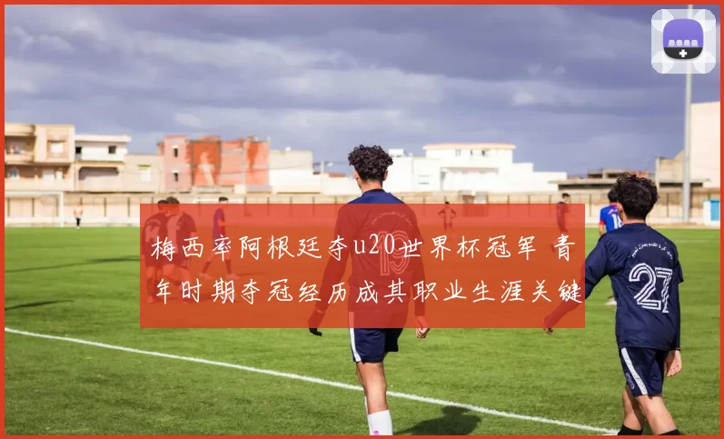梅西率阿根廷夺u20世界杯冠军 青年时期夺冠经历成其职业生涯关键起点
