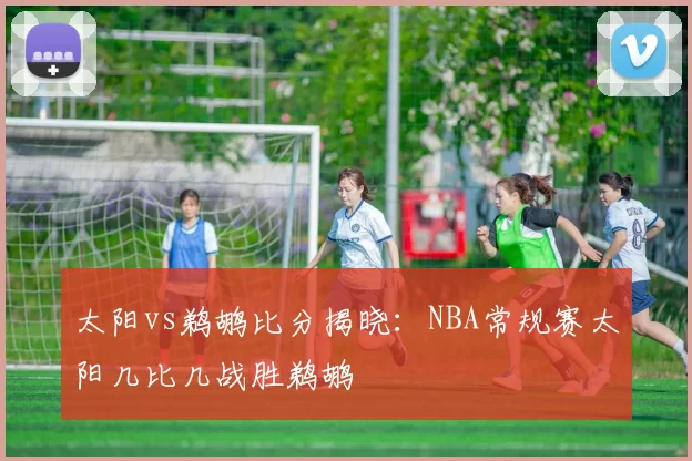 太阳vs鹈鹕比分揭晓：NBA常规赛太阳几比几战胜鹈鹕